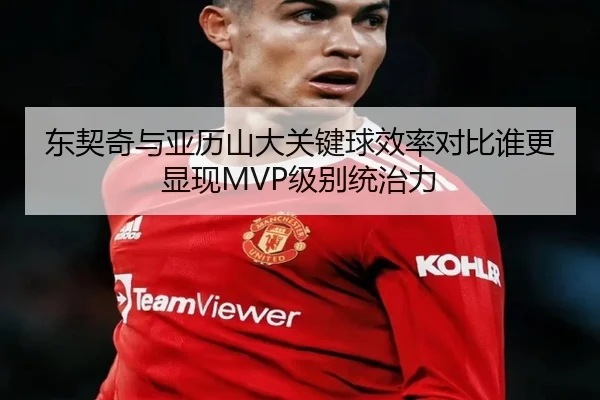 东契奇与亚历山大关键球效率对比谁更显现MVP级别统治力
