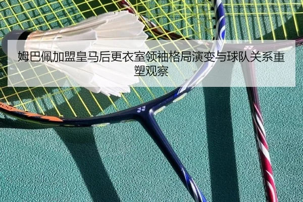 姆巴佩加盟皇马后更衣室领袖格局演变与球队关系重塑观察
