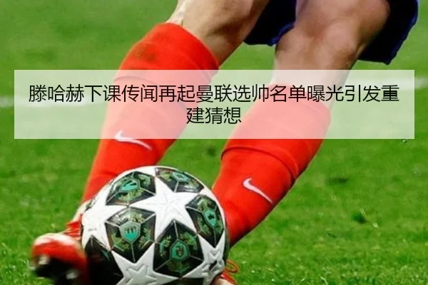 滕哈赫下课传闻再起曼联选帅名单曝光引发重建猜想